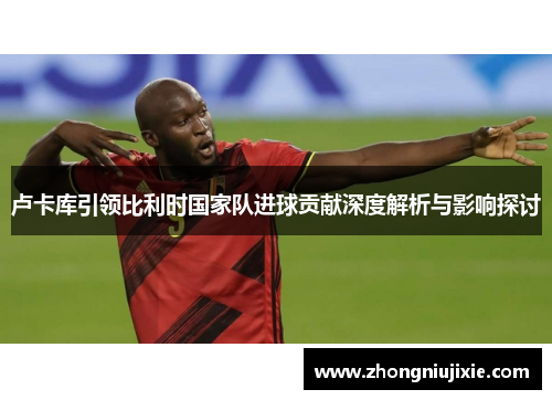 卢卡库引领比利时国家队进球贡献深度解析与影响探讨