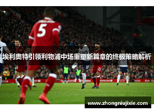 埃利奥特引领利物浦中场重塑新篇章的终极策略解析